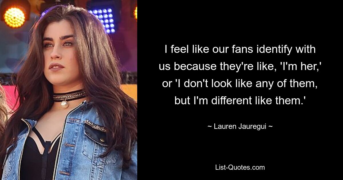 I feel like our fans identify with us because they're like, 'I'm her,' or 'I don't look like any of them, but I'm different like them.' — © Lauren Jauregui