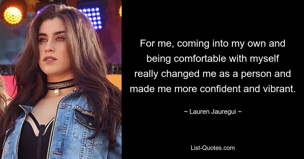 For me, coming into my own and being comfortable with myself really changed me as a person and made me more confident and vibrant. — © Lauren Jauregui