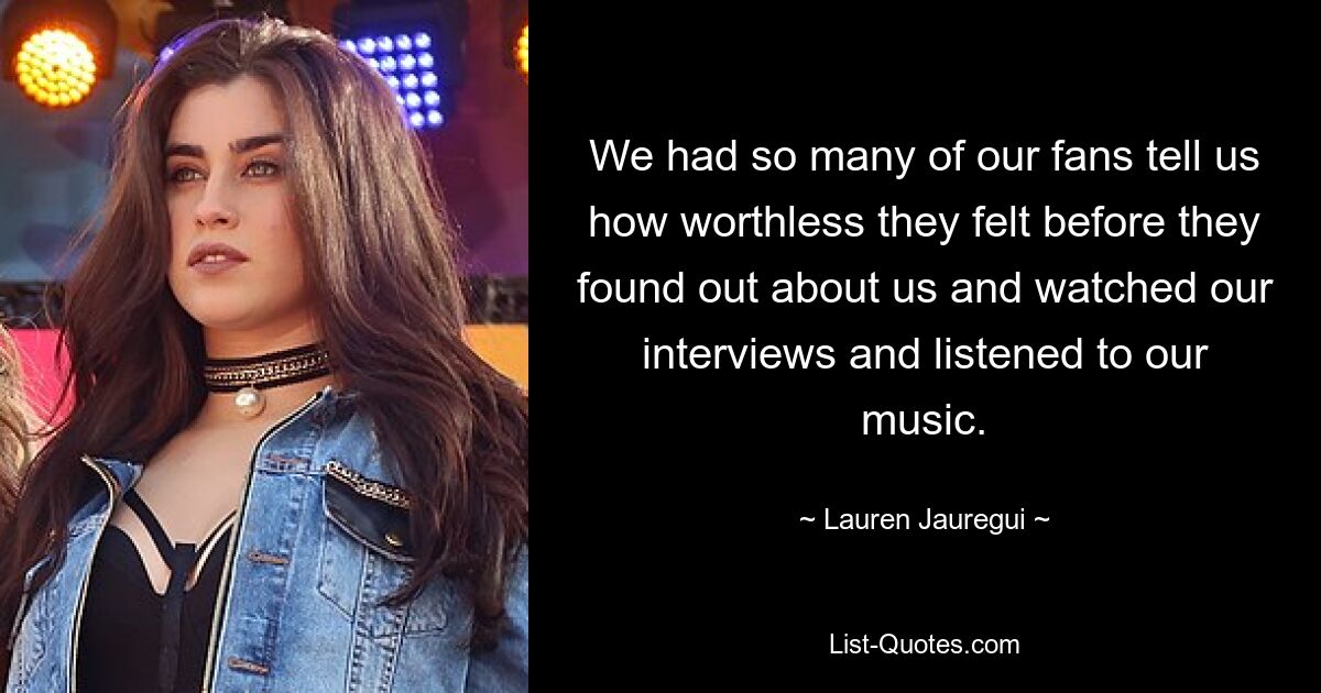 We had so many of our fans tell us how worthless they felt before they found out about us and watched our interviews and listened to our music. — © Lauren Jauregui