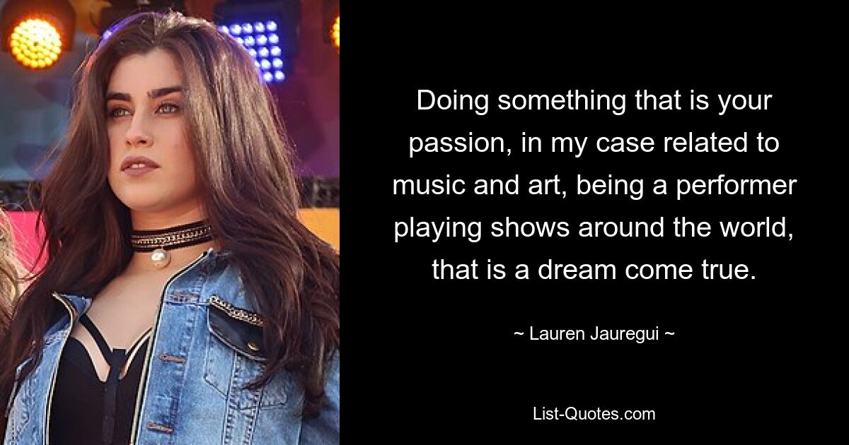 Doing something that is your passion, in my case related to music and art, being a performer playing shows around the world, that is a dream come true. — © Lauren Jauregui