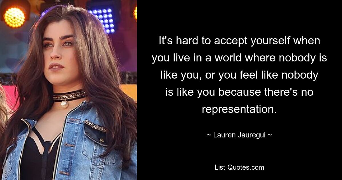 It's hard to accept yourself when you live in a world where nobody is like you, or you feel like nobody is like you because there's no representation. — © Lauren Jauregui