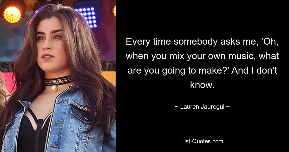 Every time somebody asks me, 'Oh, when you mix your own music, what are you going to make?' And I don't know. — © Lauren Jauregui