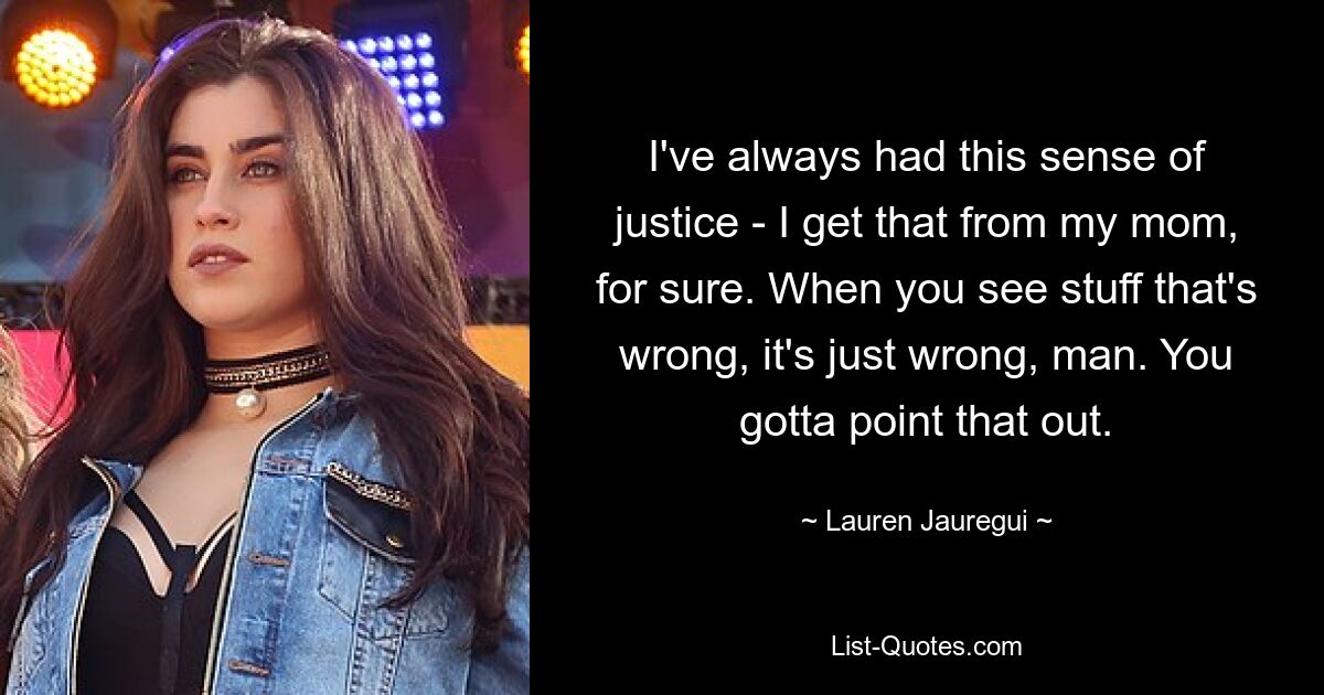 I've always had this sense of justice - I get that from my mom, for sure. When you see stuff that's wrong, it's just wrong, man. You gotta point that out. — © Lauren Jauregui