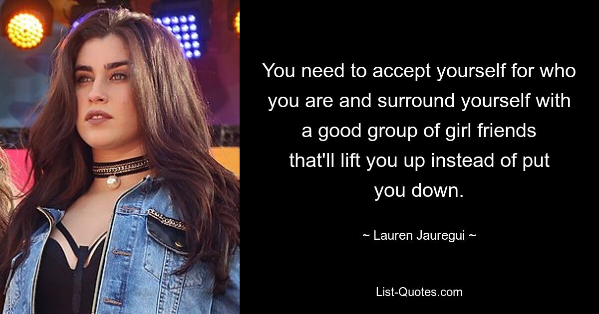 You need to accept yourself for who you are and surround yourself with a good group of girl friends that'll lift you up instead of put you down. — © Lauren Jauregui