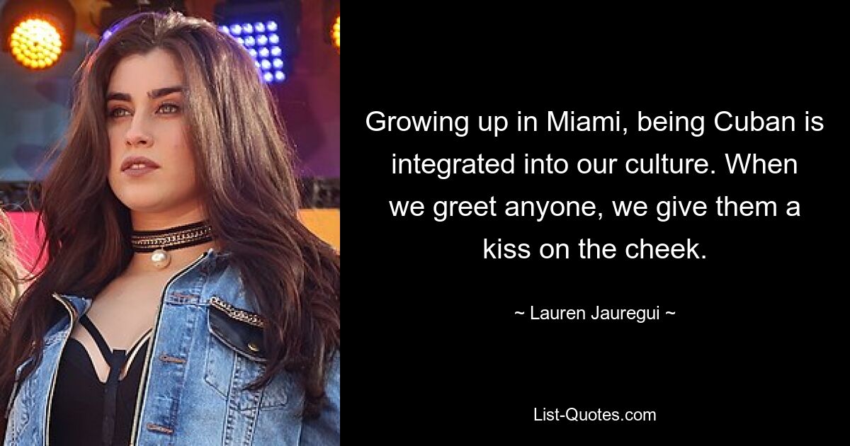 Growing up in Miami, being Cuban is integrated into our culture. When we greet anyone, we give them a kiss on the cheek. — © Lauren Jauregui