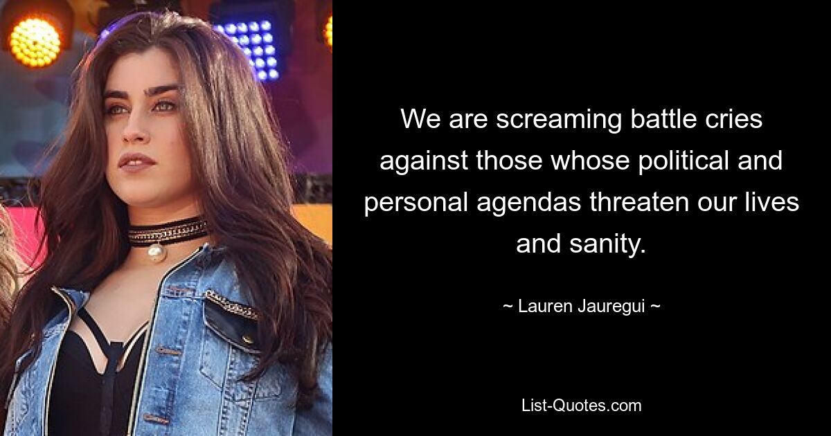 We are screaming battle cries against those whose political and personal agendas threaten our lives and sanity. — © Lauren Jauregui