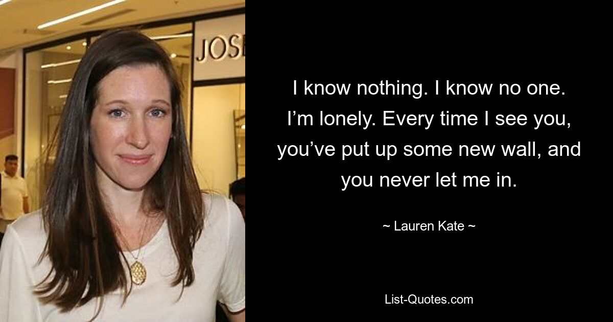 I know nothing. I know no one. I’m lonely. Every time I see you, you’ve put up some new wall, and you never let me in. — © Lauren Kate