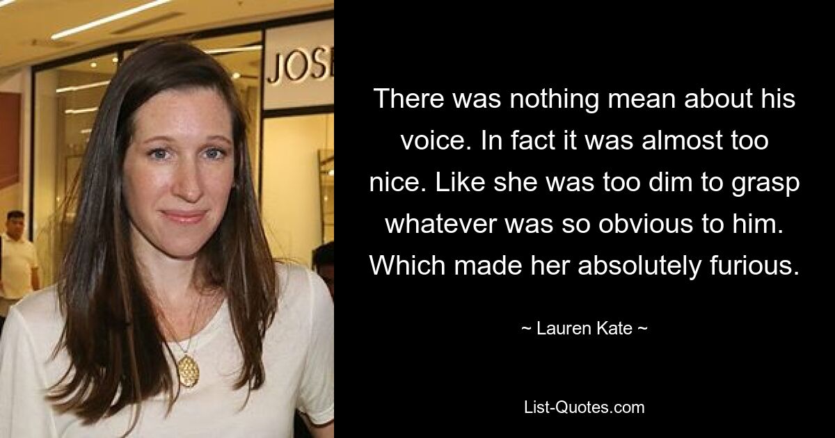 There was nothing mean about his voice. In fact it was almost too nice. Like she was too dim to grasp whatever was so obvious to him. Which made her absolutely furious. — © Lauren Kate