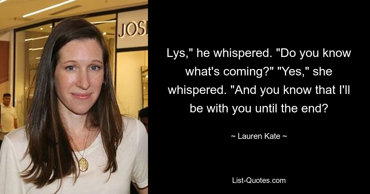 Lys," he whispered. "Do you know what's coming?" "Yes," she whispered. "And you know that I'll be with you until the end? — © Lauren Kate