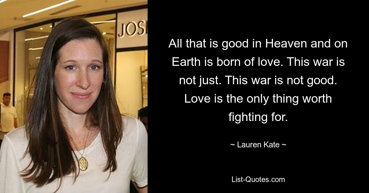 All that is good in Heaven and on Earth is born of love. This war is not just. This war is not good. Love is the only thing worth fighting for. — © Lauren Kate