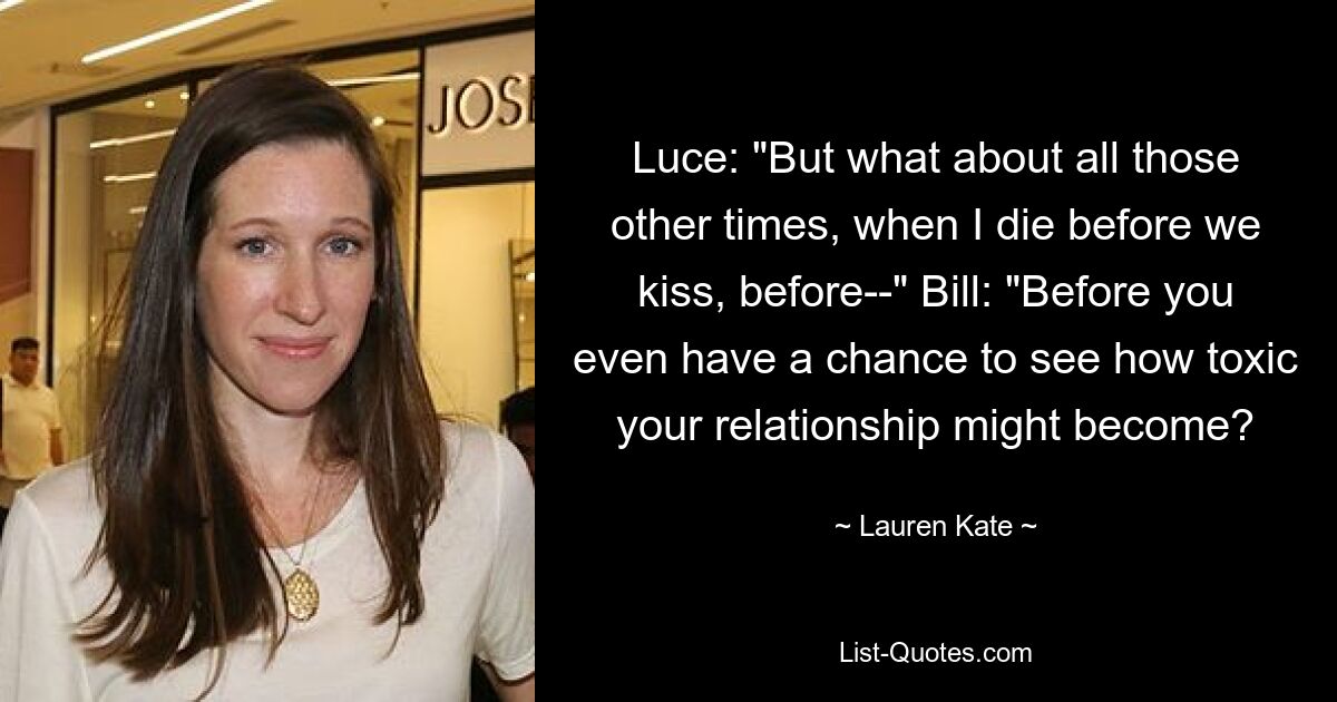 Luce: "But what about all those other times, when I die before we kiss, before--" Bill: "Before you even have a chance to see how toxic your relationship might become? — © Lauren Kate