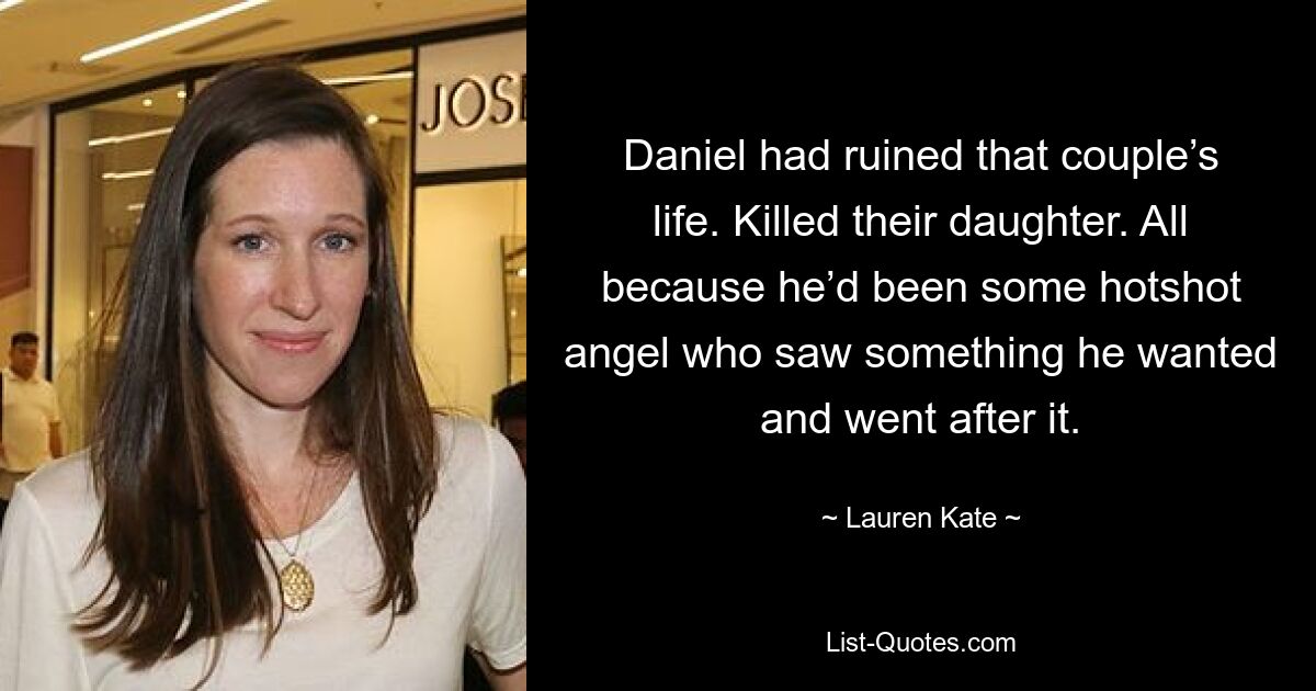 Daniel had ruined that couple’s life. Killed their daughter. All because he’d been some hotshot angel who saw something he wanted and went after it. — © Lauren Kate