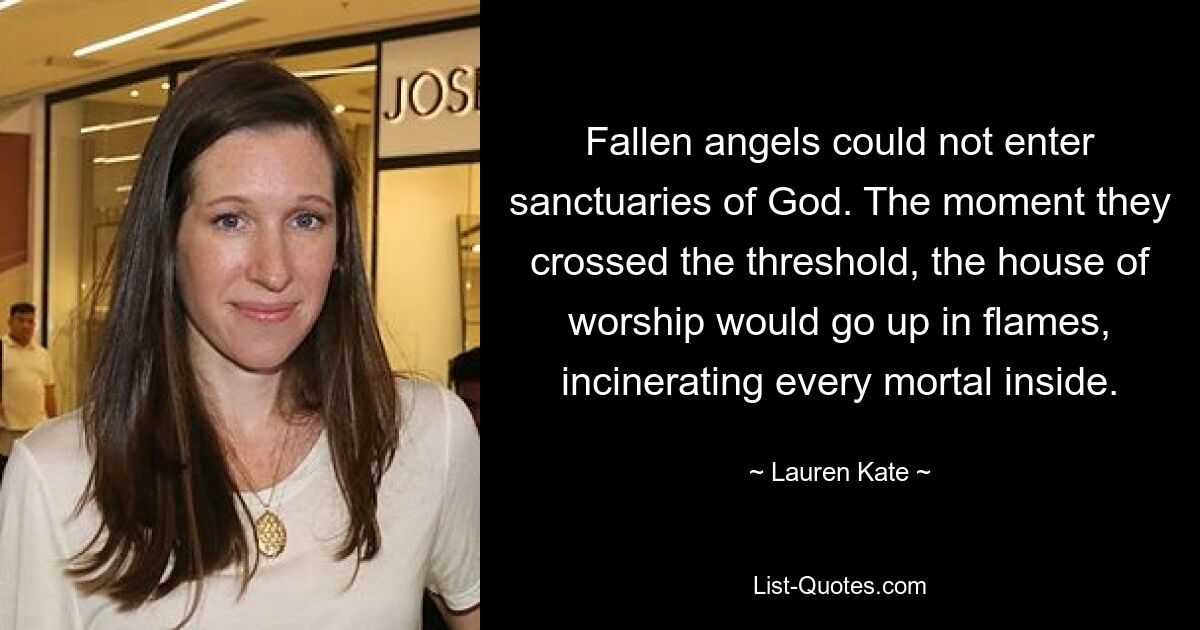 Fallen angels could not enter sanctuaries of God. The moment they crossed the threshold, the house of worship would go up in flames, incinerating every mortal inside. — © Lauren Kate