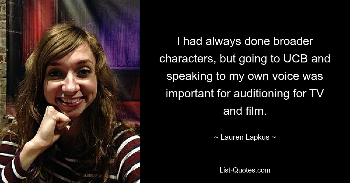 I had always done broader characters, but going to UCB and speaking to my own voice was important for auditioning for TV and film. — © Lauren Lapkus