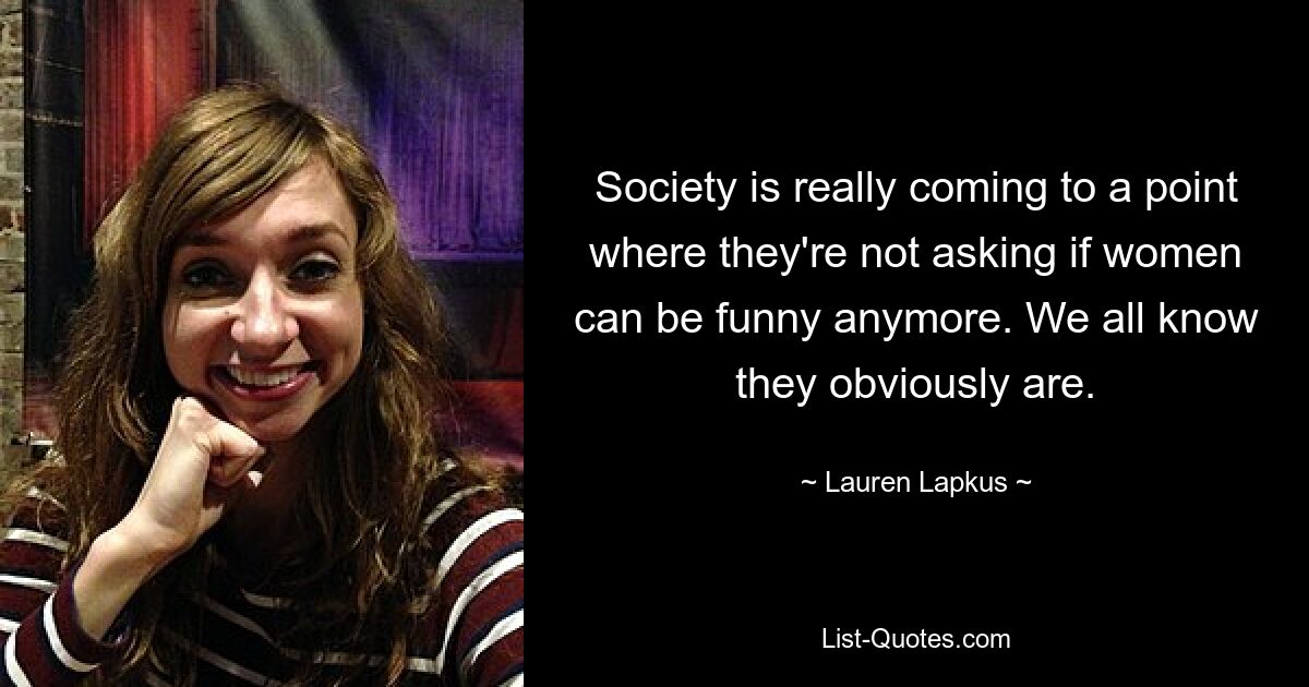 Society is really coming to a point where they're not asking if women can be funny anymore. We all know they obviously are. — © Lauren Lapkus