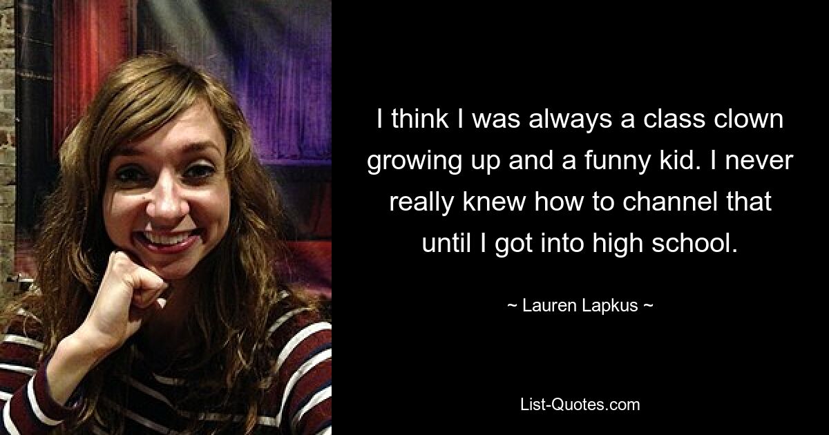 I think I was always a class clown growing up and a funny kid. I never really knew how to channel that until I got into high school. — © Lauren Lapkus