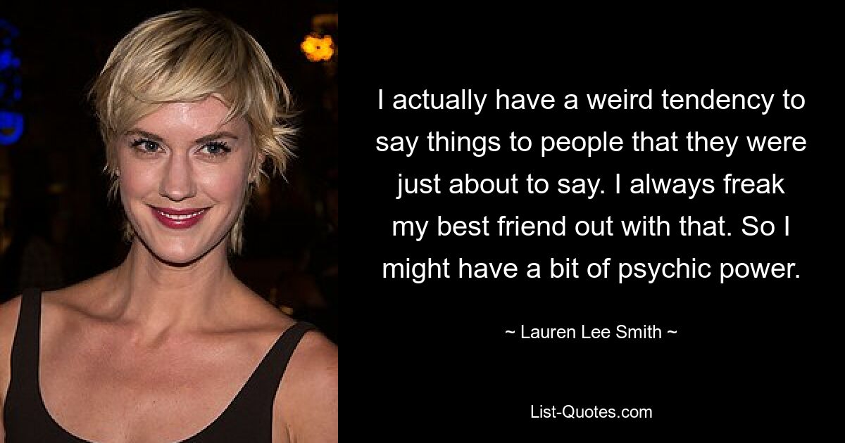 I actually have a weird tendency to say things to people that they were just about to say. I always freak my best friend out with that. So I might have a bit of psychic power. — © Lauren Lee Smith