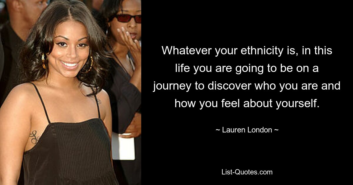 Whatever your ethnicity is, in this life you are going to be on a journey to discover who you are and how you feel about yourself. — © Lauren London