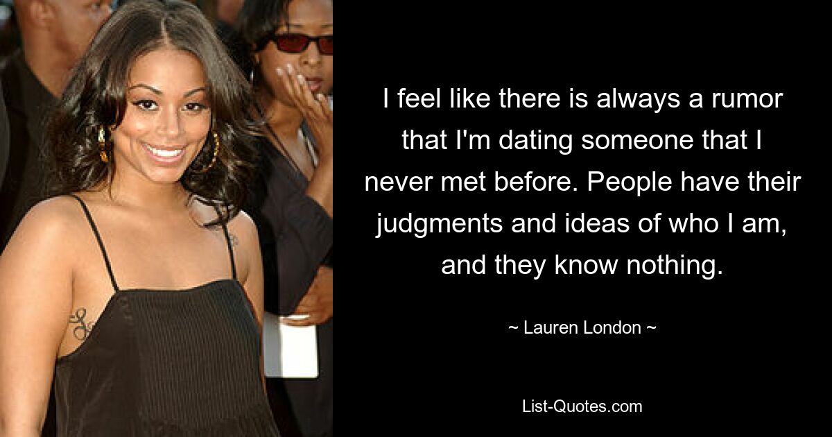 I feel like there is always a rumor that I'm dating someone that I never met before. People have their judgments and ideas of who I am, and they know nothing. — © Lauren London