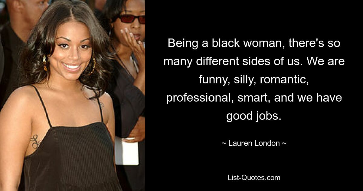 Being a black woman, there's so many different sides of us. We are funny, silly, romantic, professional, smart, and we have good jobs. — © Lauren London