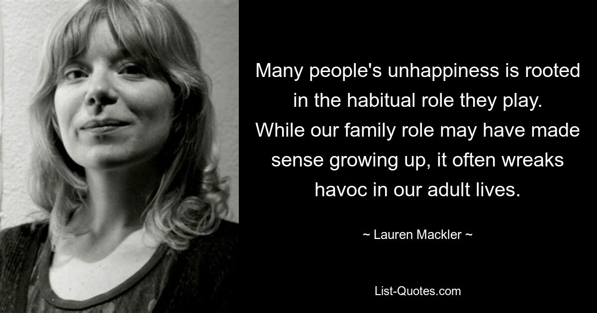 Many people's unhappiness is rooted in the habitual role they play. While our family role may have made sense growing up, it often wreaks havoc in our adult lives. — © Lauren Mackler