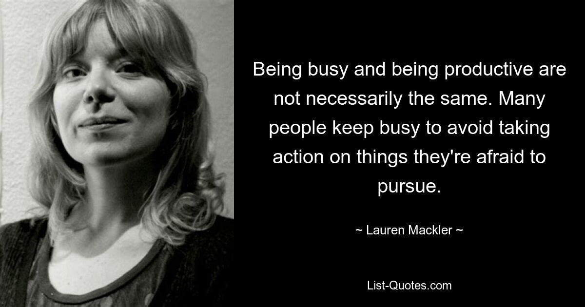 Being busy and being productive are not necessarily the same. Many people keep busy to avoid taking action on things they're afraid to pursue. — © Lauren Mackler