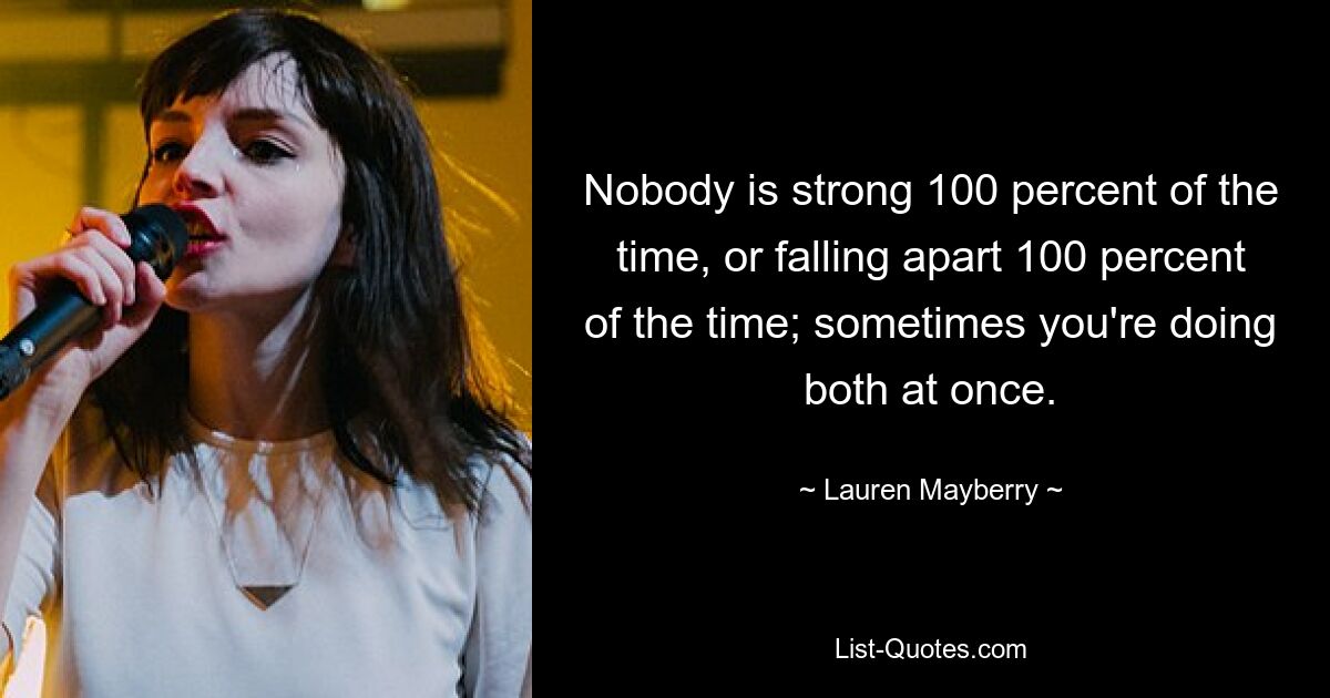 Nobody is strong 100 percent of the time, or falling apart 100 percent of the time; sometimes you're doing both at once. — © Lauren Mayberry