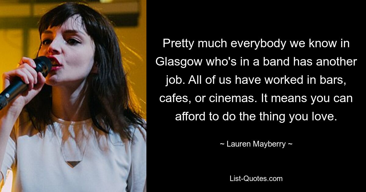 Pretty much everybody we know in Glasgow who's in a band has another job. All of us have worked in bars, cafes, or cinemas. It means you can afford to do the thing you love. — © Lauren Mayberry