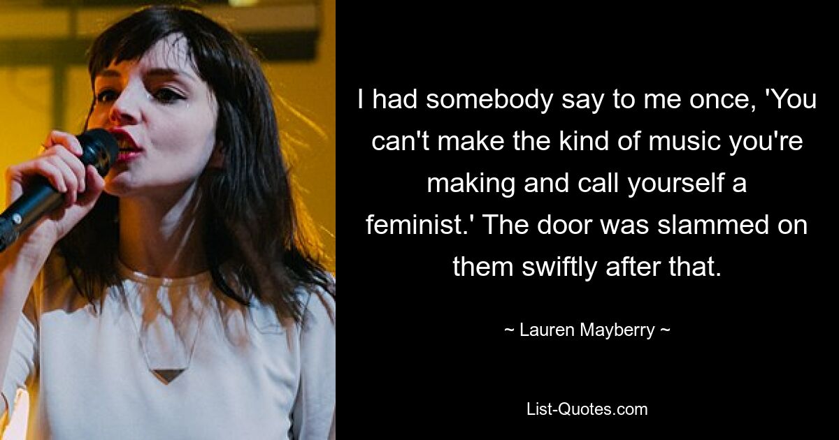 I had somebody say to me once, 'You can't make the kind of music you're making and call yourself a feminist.' The door was slammed on them swiftly after that. — © Lauren Mayberry