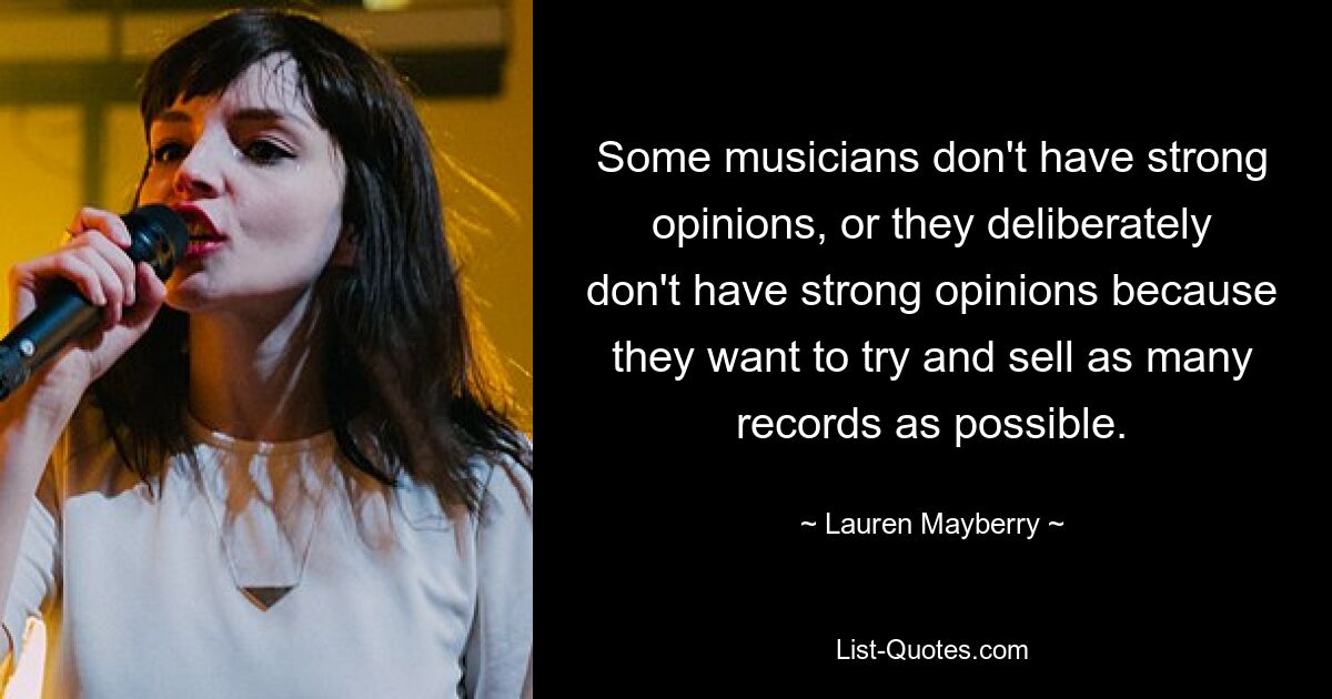 Some musicians don't have strong opinions, or they deliberately don't have strong opinions because they want to try and sell as many records as possible. — © Lauren Mayberry