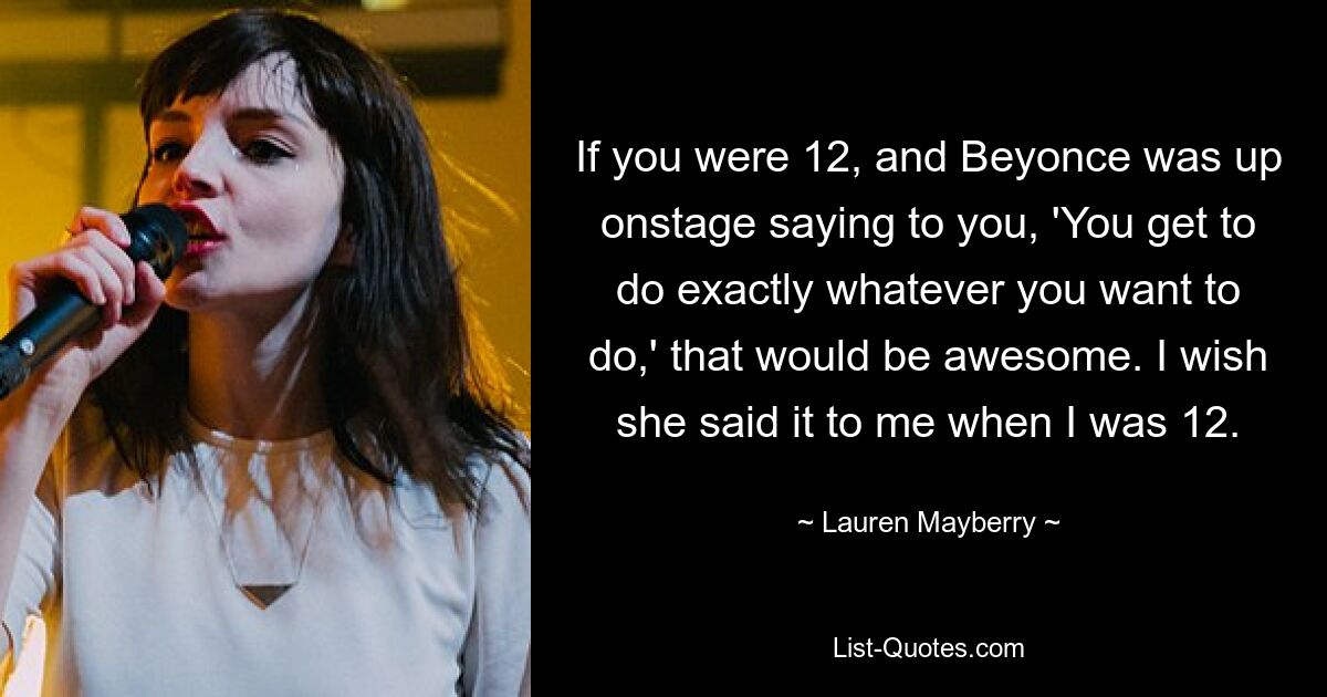 If you were 12, and Beyonce was up onstage saying to you, 'You get to do exactly whatever you want to do,' that would be awesome. I wish she said it to me when I was 12. — © Lauren Mayberry