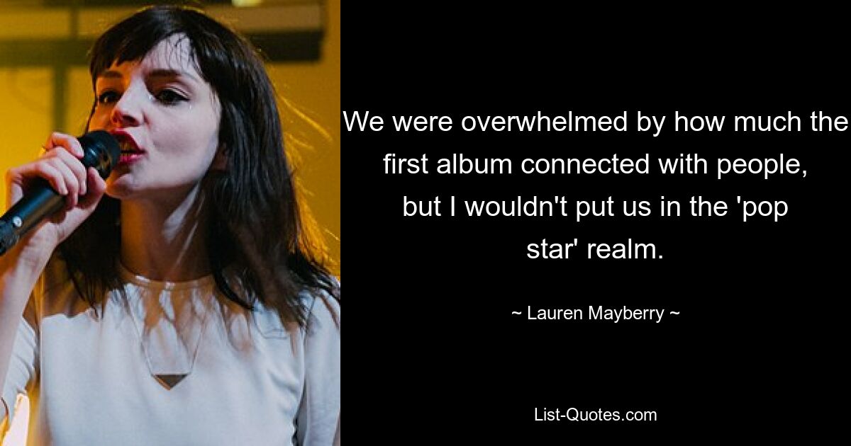 We were overwhelmed by how much the first album connected with people, but I wouldn't put us in the 'pop star' realm. — © Lauren Mayberry