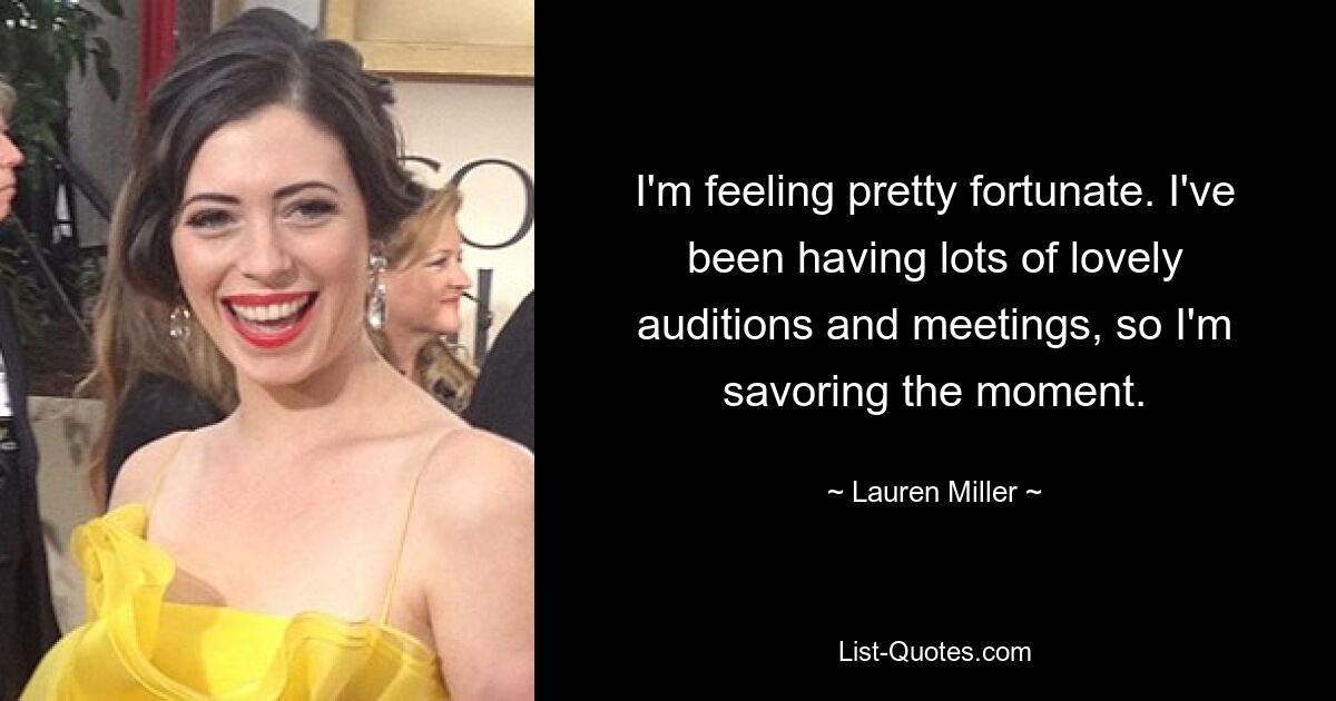 I'm feeling pretty fortunate. I've been having lots of lovely auditions and meetings, so I'm savoring the moment. — © Lauren Miller