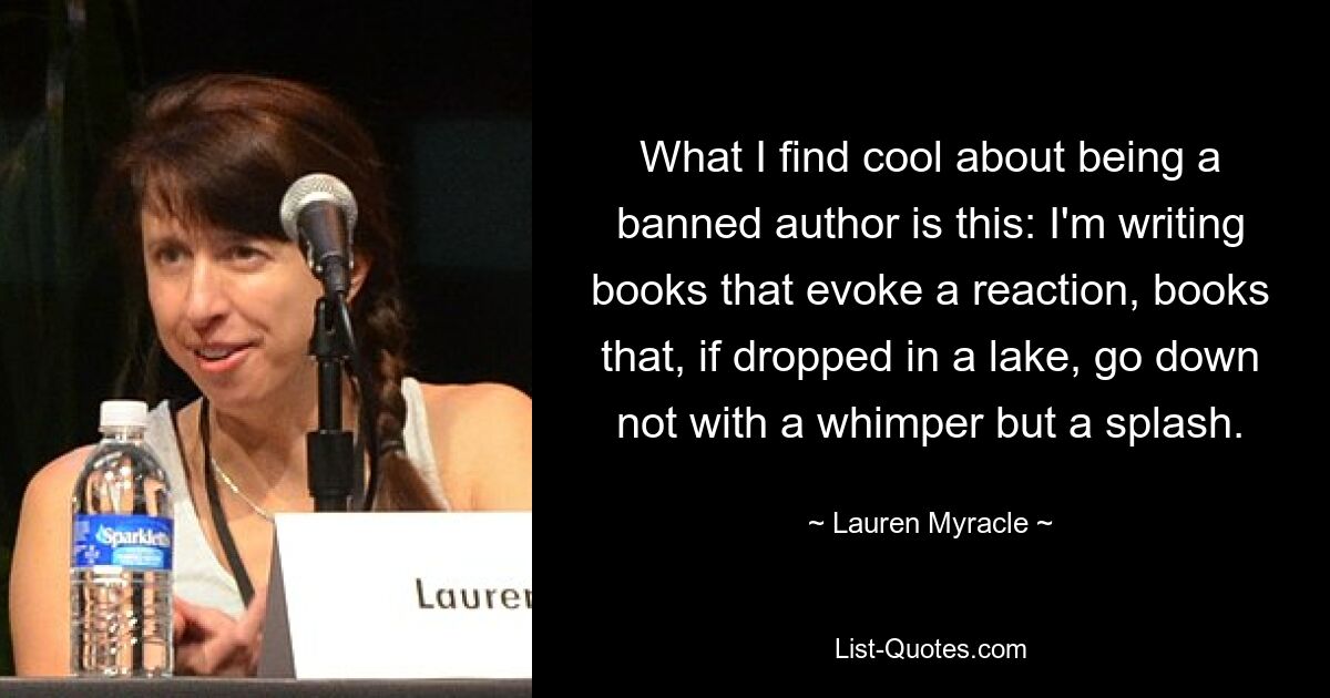 What I find cool about being a banned author is this: I'm writing books that evoke a reaction, books that, if dropped in a lake, go down not with a whimper but a splash. — © Lauren Myracle