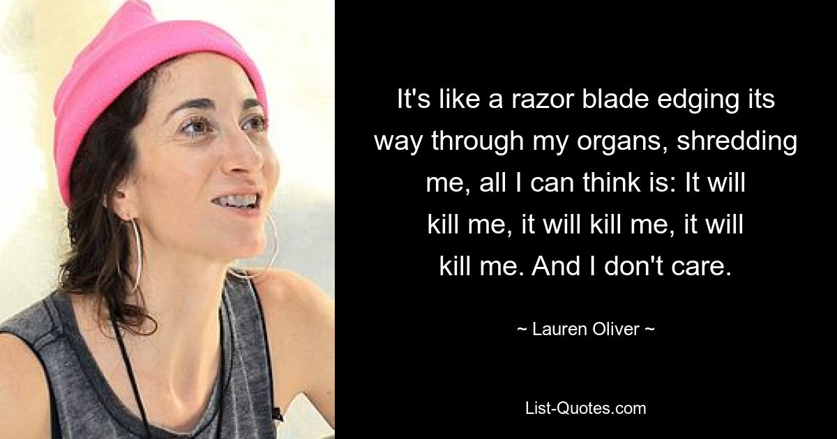 It's like a razor blade edging its way through my organs, shredding me, all I can think is: It will kill me, it will kill me, it will kill me. And I don't care. — © Lauren Oliver