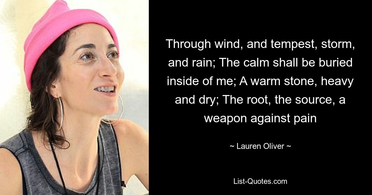 Through wind, and tempest, storm, and rain; The calm shall be buried inside of me; A warm stone, heavy and dry; The root, the source, a weapon against pain — © Lauren Oliver