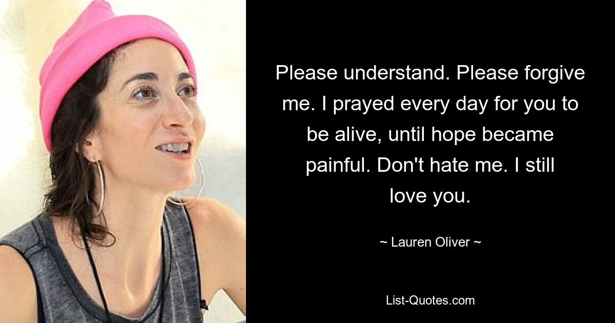 Please understand. Please forgive me. I prayed every day for you to be alive, until hope became painful. Don't hate me. I still love you. — © Lauren Oliver