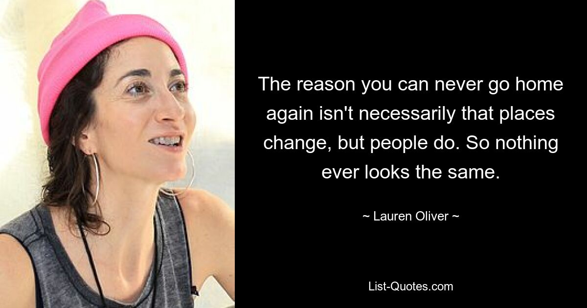 The reason you can never go home again isn't necessarily that places change, but people do. So nothing ever looks the same. — © Lauren Oliver