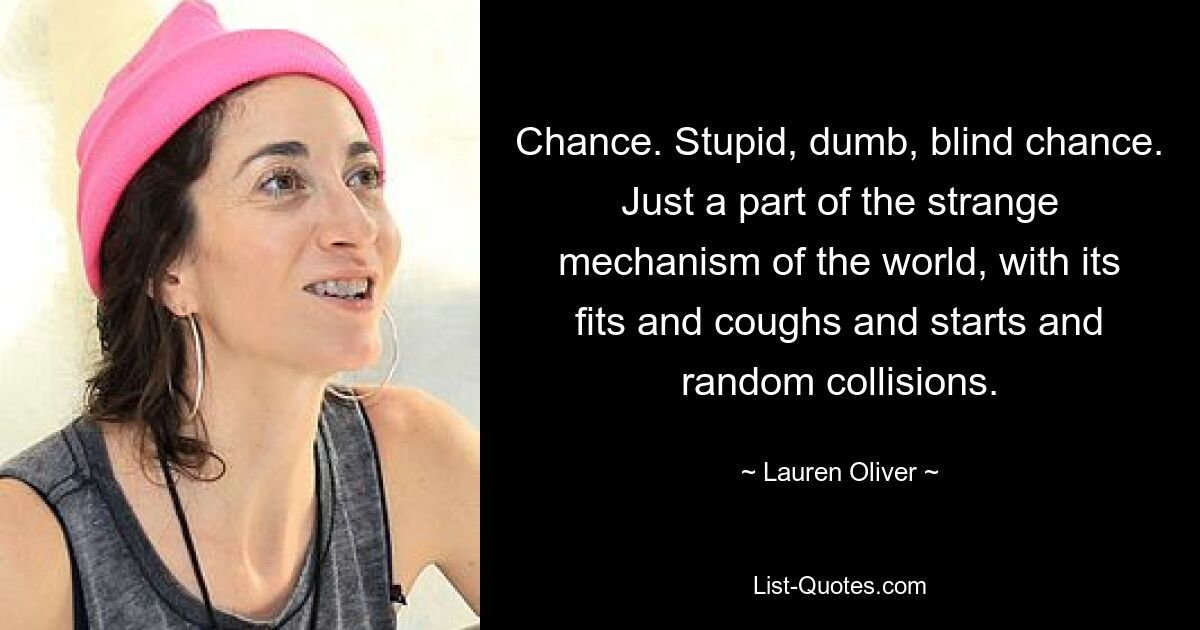 Chance. Stupid, dumb, blind chance. Just a part of the strange mechanism of the world, with its fits and coughs and starts and random collisions. — © Lauren Oliver