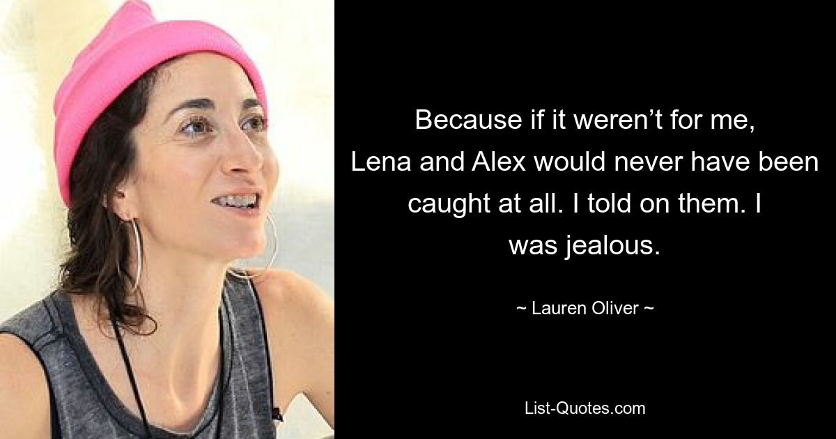 Because if it weren’t for me, Lena and Alex would never have been caught at all. I told on them. I was jealous. — © Lauren Oliver