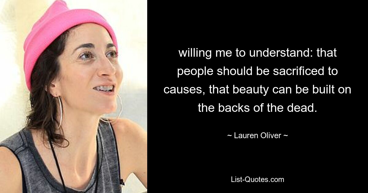 willing me to understand: that people should be sacrificed to causes, that beauty can be built on the backs of the dead. — © Lauren Oliver