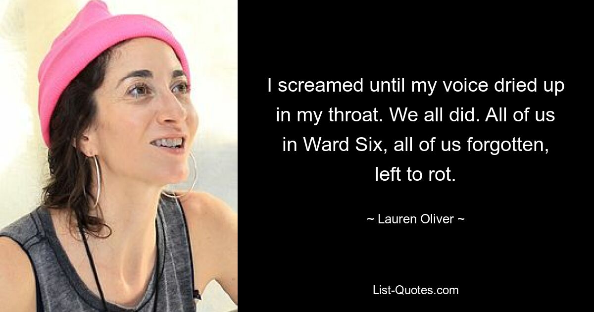 I screamed until my voice dried up in my throat. We all did. All of us in Ward Six, all of us forgotten, left to rot. — © Lauren Oliver