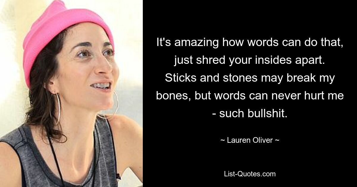 It's amazing how words can do that, just shred your insides apart. Sticks and stones may break my bones, but words can never hurt me - such bullshit. — © Lauren Oliver