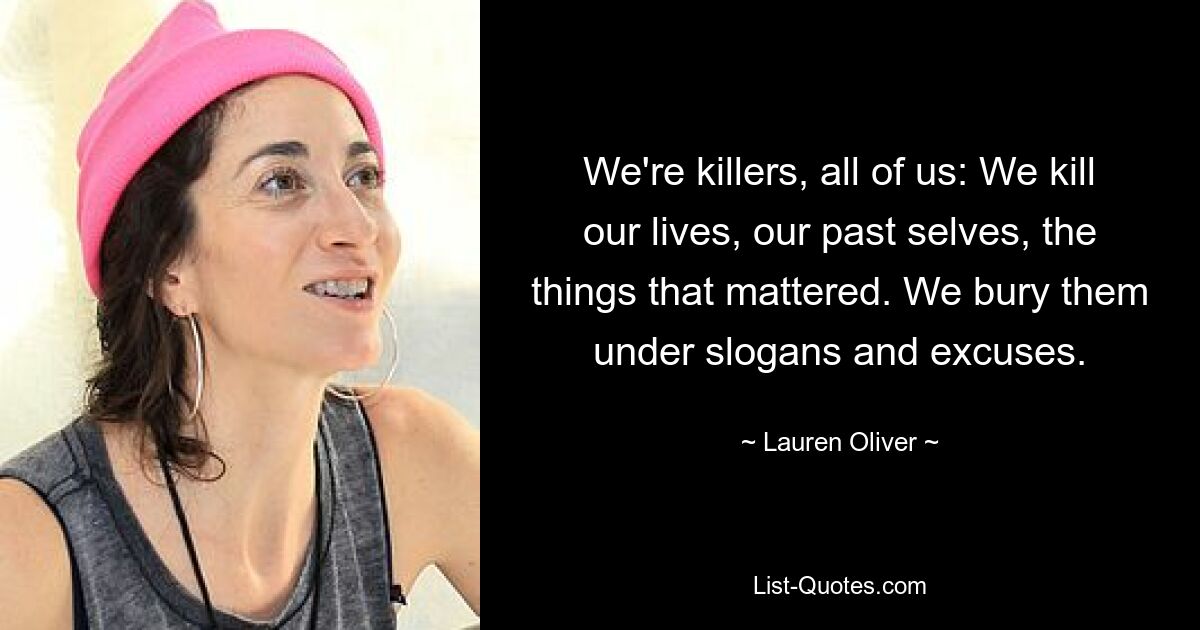 We're killers, all of us: We kill our lives, our past selves, the things that mattered. We bury them under slogans and excuses. — © Lauren Oliver