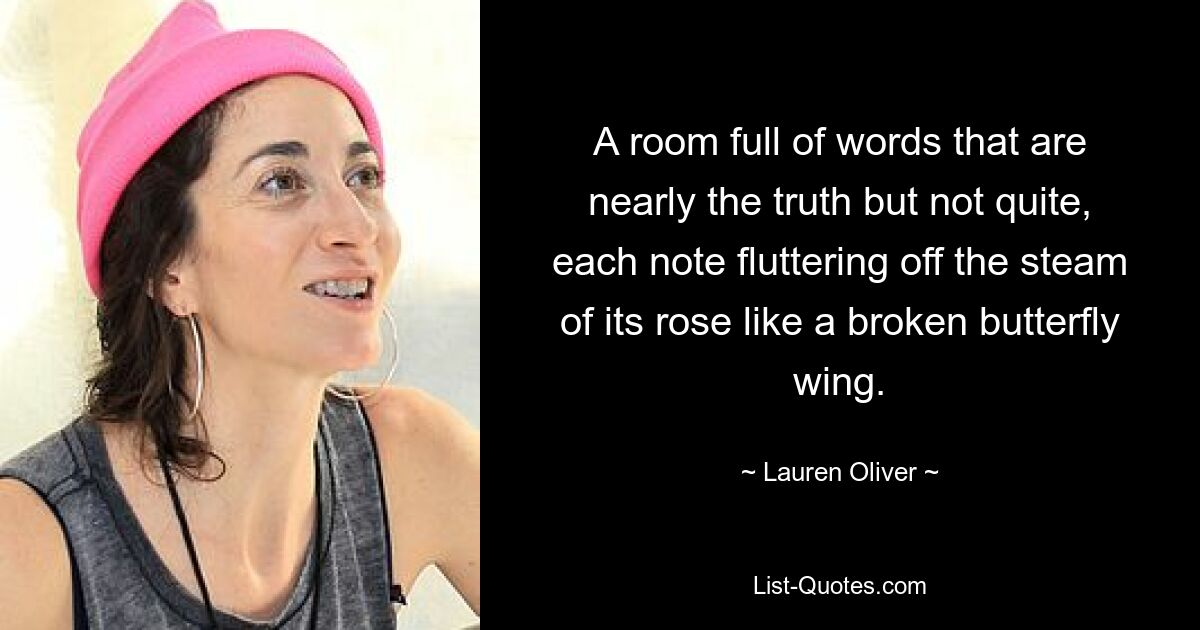 A room full of words that are nearly the truth but not quite, each note fluttering off the steam of its rose like a broken butterfly wing. — © Lauren Oliver