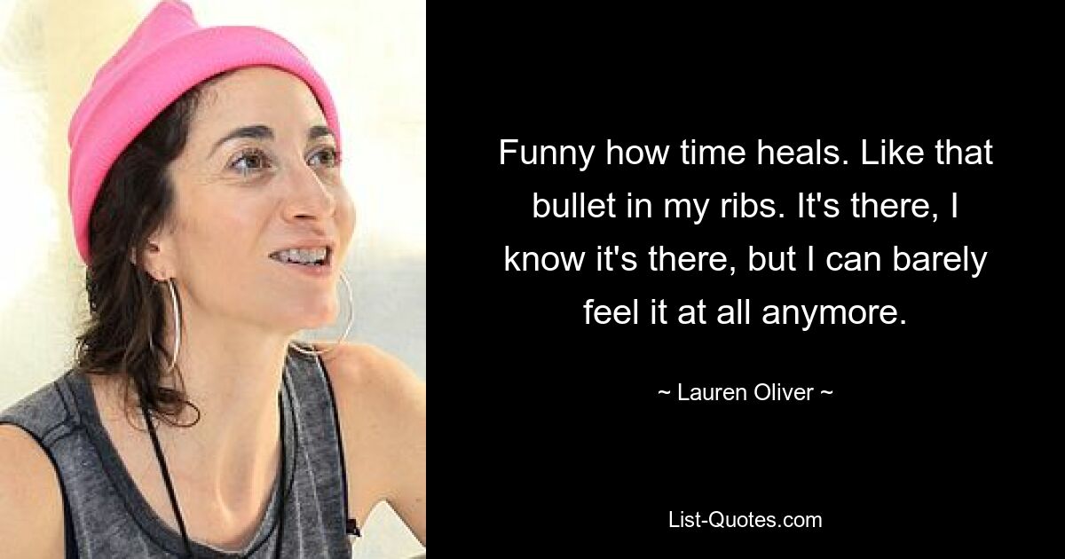 Funny how time heals. Like that bullet in my ribs. It's there, I know it's there, but I can barely feel it at all anymore. — © Lauren Oliver