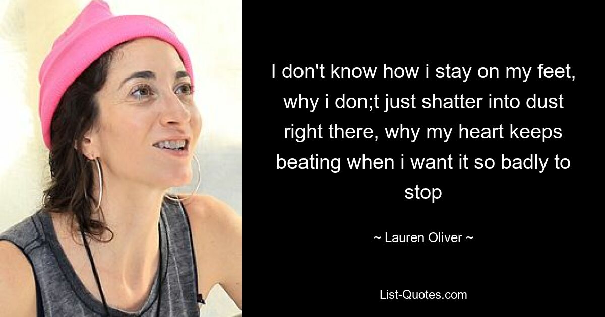 I don't know how i stay on my feet, why i don;t just shatter into dust right there, why my heart keeps beating when i want it so badly to stop — © Lauren Oliver