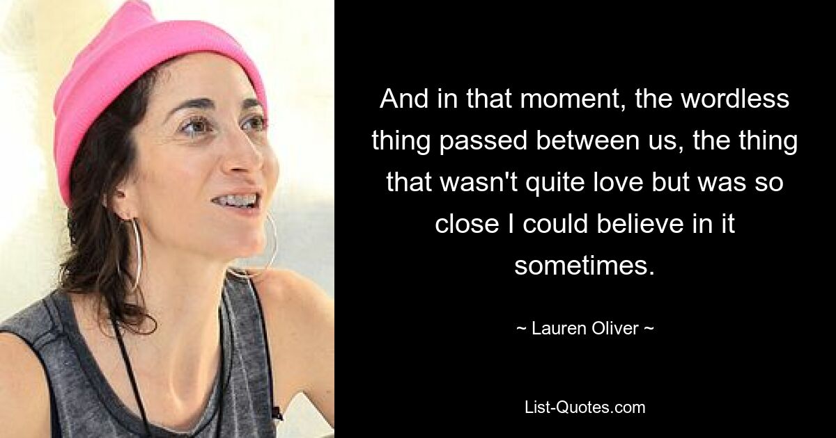 And in that moment, the wordless thing passed between us, the thing that wasn't quite love but was so close I could believe in it sometimes. — © Lauren Oliver