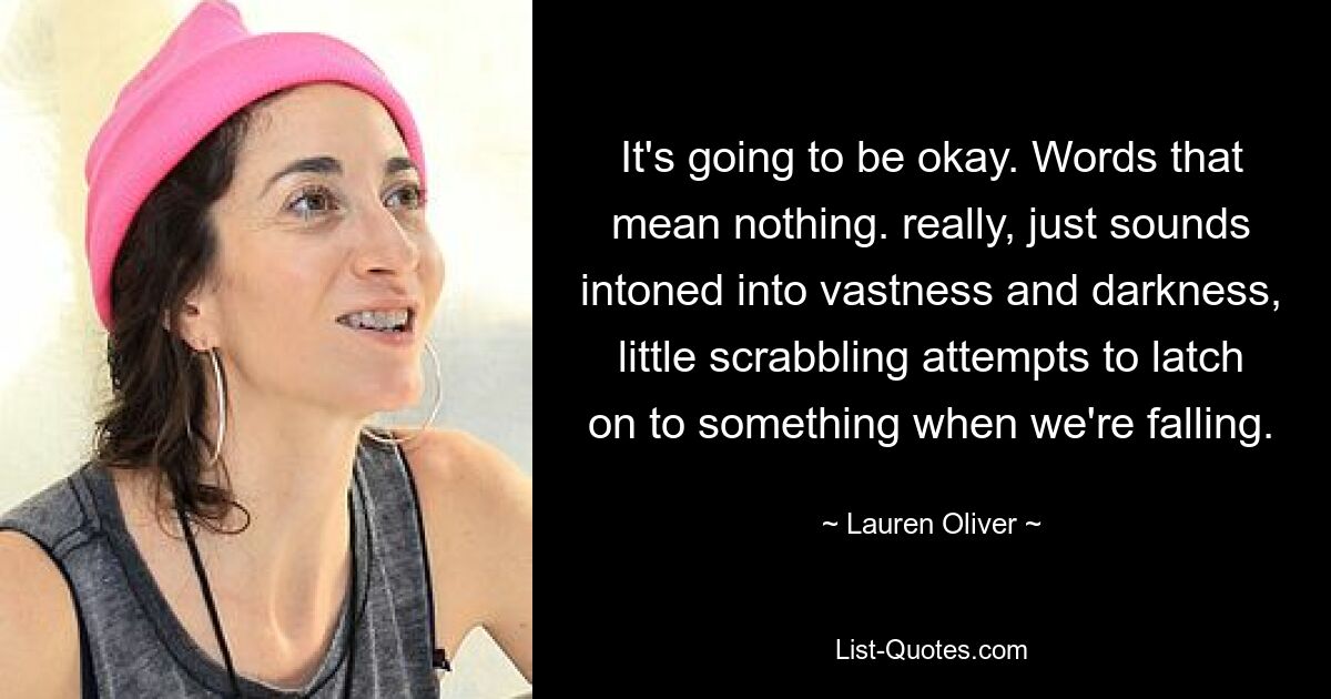 It's going to be okay. Words that mean nothing. really, just sounds intoned into vastness and darkness, little scrabbling attempts to latch on to something when we're falling. — © Lauren Oliver