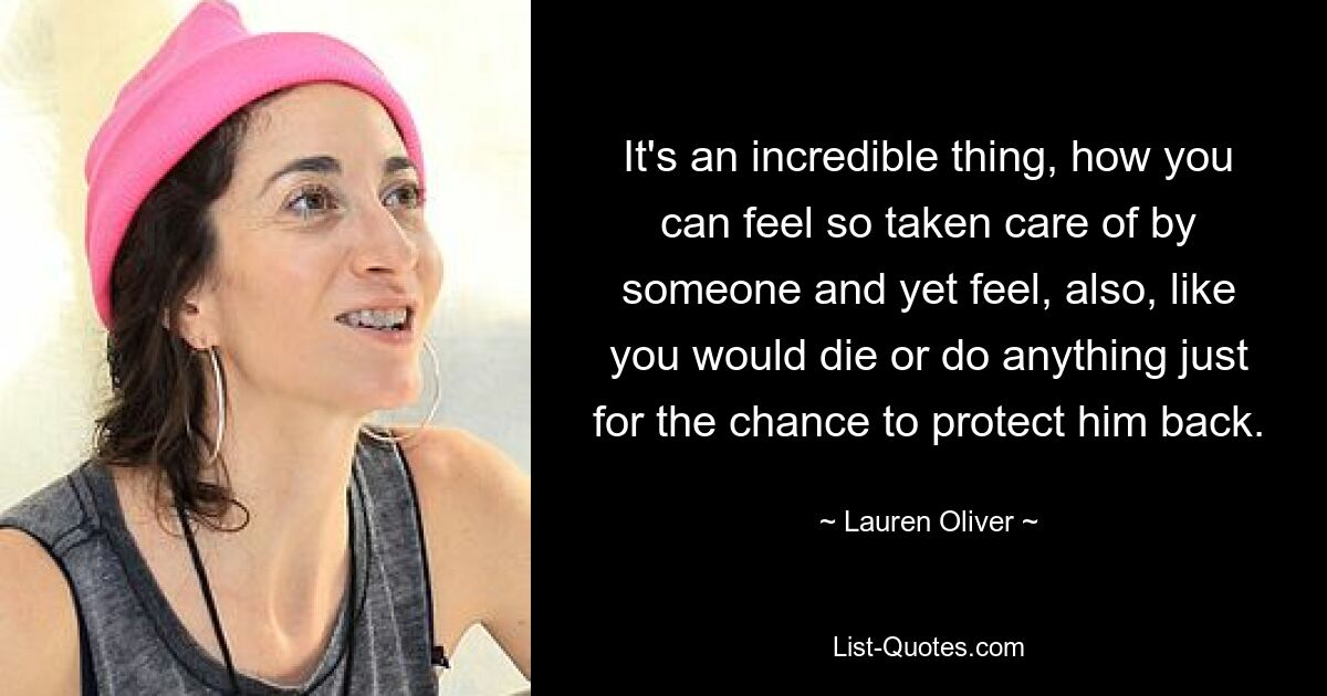 It's an incredible thing, how you can feel so taken care of by someone and yet feel, also, like you would die or do anything just for the chance to protect him back. — © Lauren Oliver